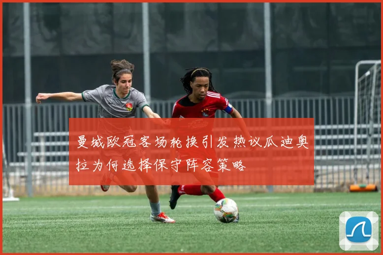 曼城欧冠客场轮换引发热议瓜迪奥拉为何选择保守阵容策略