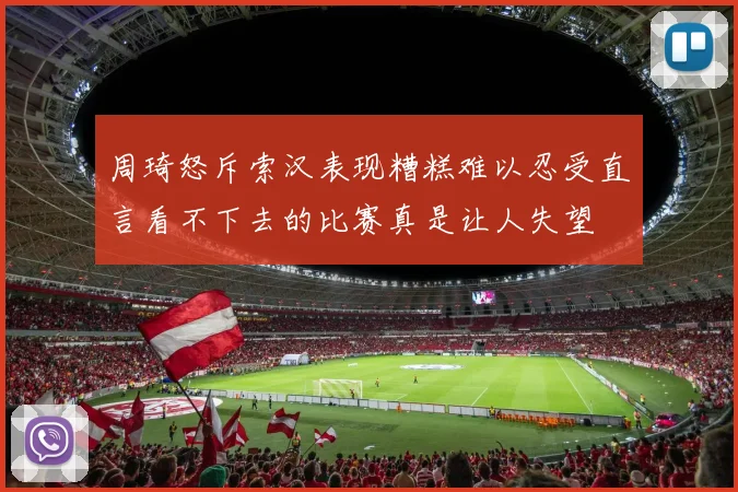 周琦怒斥索汉表现糟糕难以忍受直言看不下去的比赛真是让人失望