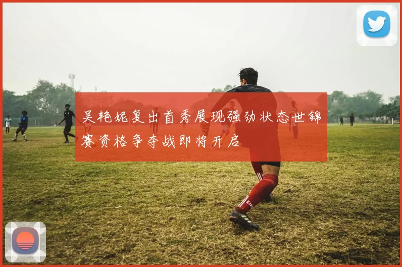 吴艳妮复出首秀展现强劲状态世锦赛资格争夺战即将开启