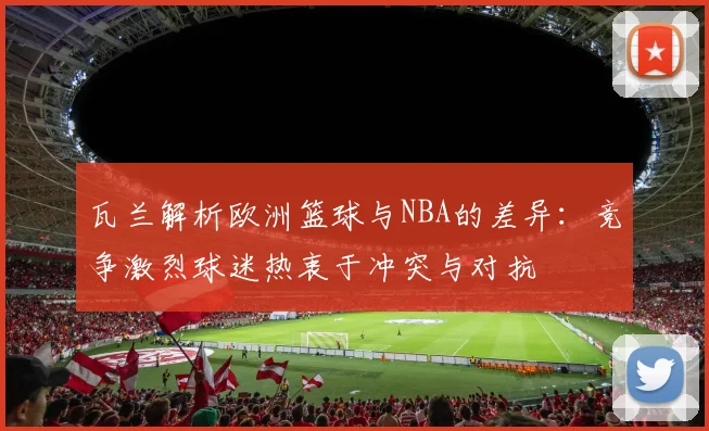 瓦兰解析欧洲篮球与NBA的差异：竞争激烈球迷热衷于冲突与对抗