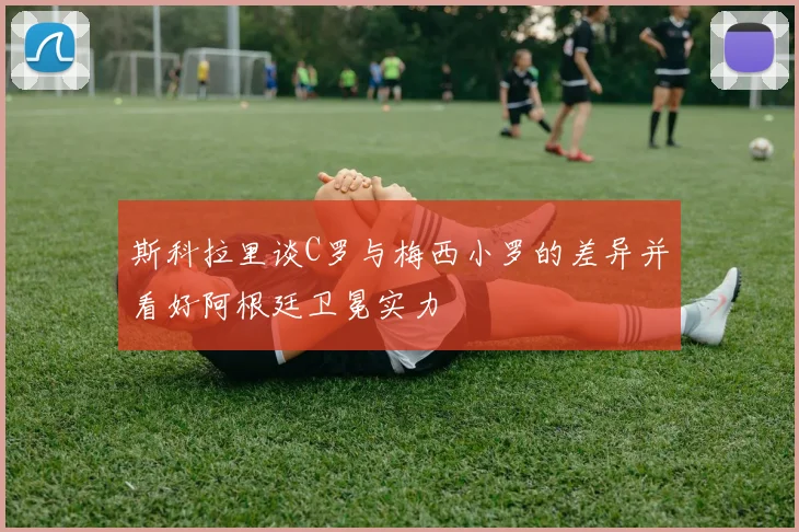 斯科拉里谈C罗与梅西小罗的差异并看好阿根廷卫冕实力