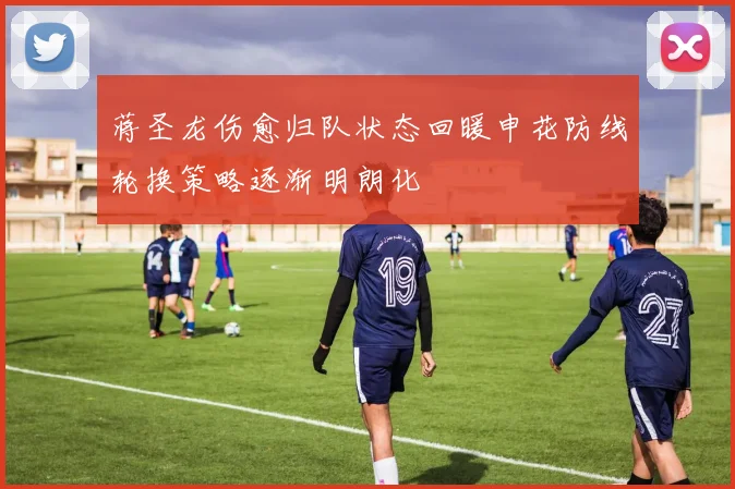 蒋圣龙伤愈归队状态回暖申花防线轮换策略逐渐明朗化