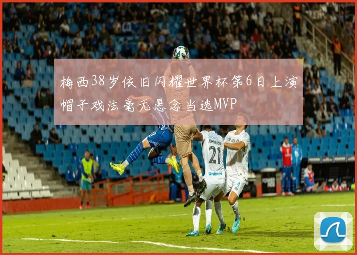 梅西38岁依旧闪耀世界杯第6日上演帽子戏法毫无悬念当选MVP