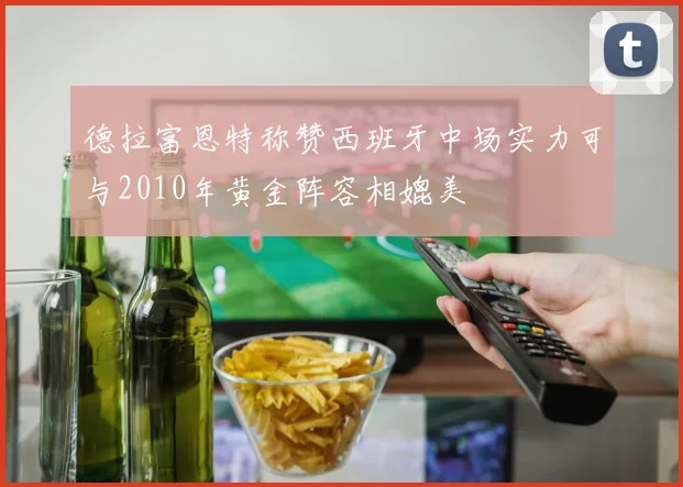 德拉富恩特称赞西班牙中场实力可与2010年黄金阵容相媲美