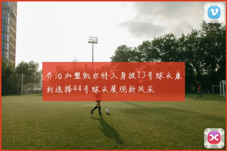 乔治加盟凯尔特人身披13号球衣康利选择44号球衣展现新风采
