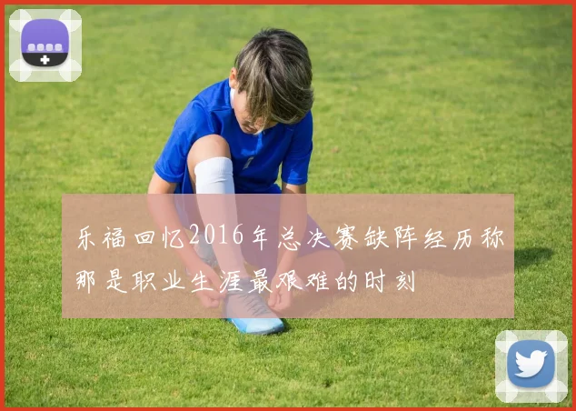 乐福回忆2016年总决赛缺阵经历称那是职业生涯最艰难的时刻