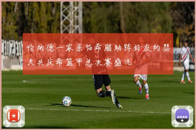 伦纳德一家亲临希腊助阵好友约瑟夫共庆希篮甲总决赛盛况