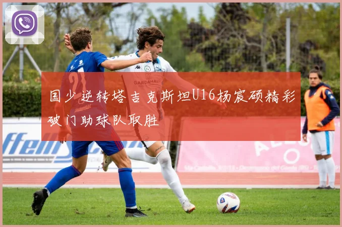 国少逆转塔吉克斯坦U16杨宸硕精彩破门助球队取胜