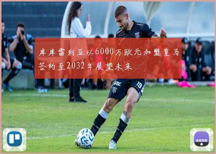 库库雷利亚以6000万欧元加盟皇马签约至2032年展望未来