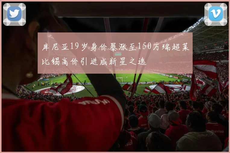 库尼亚19岁身价暴涨至150万瑞超莱比锡高价引进成新星之选