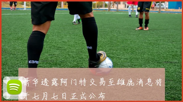 萧华透露阿门特交易至雄鹿消息将于七月七日正式公布