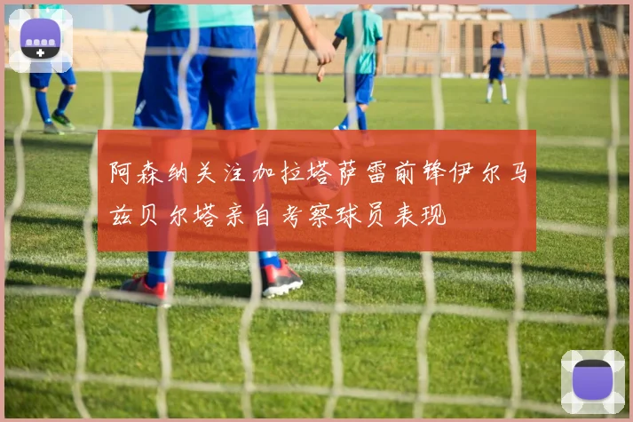 阿森纳关注加拉塔萨雷前锋伊尔马兹贝尔塔亲自考察球员表现