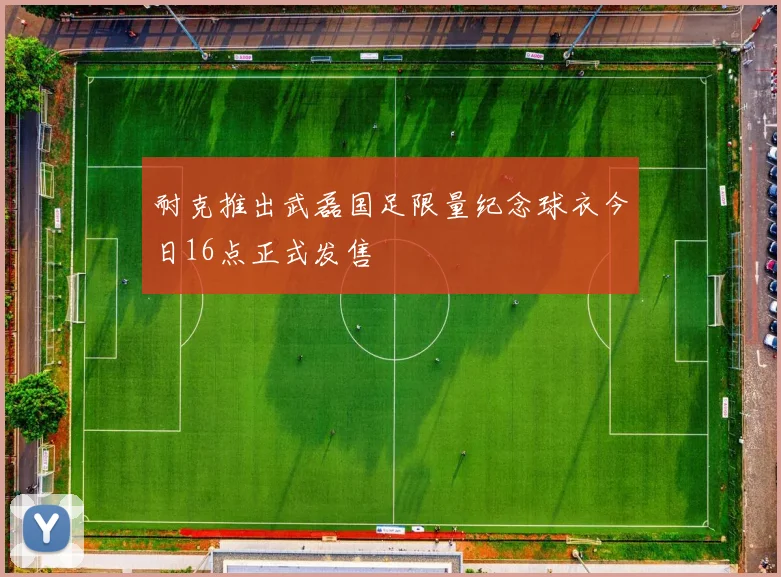 耐克推出武磊国足限量纪念球衣今日16点正式发售