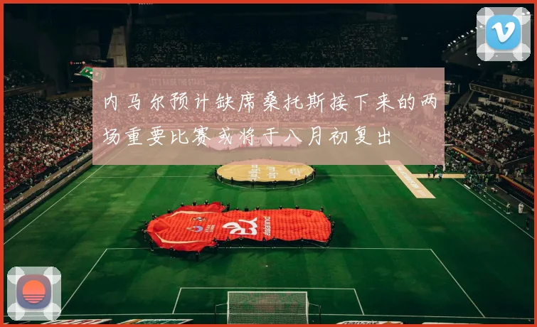 内马尔预计缺席桑托斯接下来的两场重要比赛或将于八月初复出