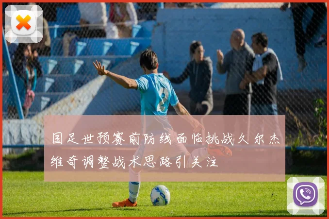 国足世预赛前防线面临挑战久尔杰维奇调整战术思路引关注