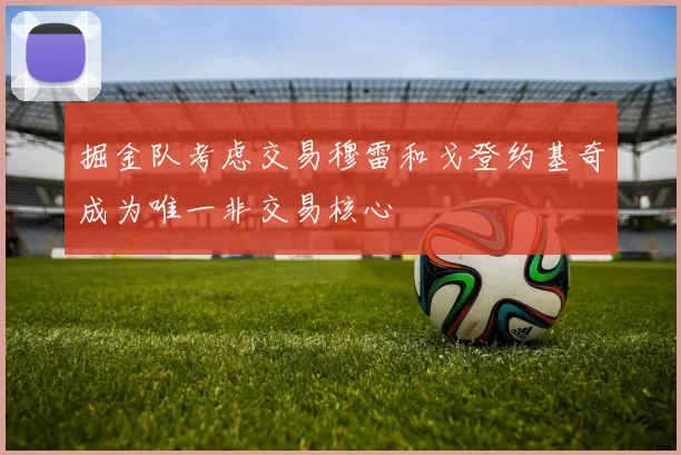 掘金队考虑交易穆雷和戈登约基奇成为唯一非交易核心
