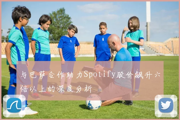与巴萨合作助力Spotify股价飙升六倍以上的深度分析