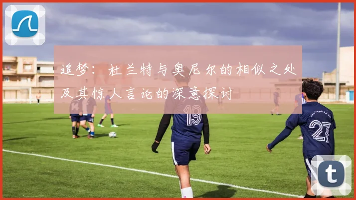 追梦：杜兰特与奥尼尔的相似之处及其惊人言论的深意探讨