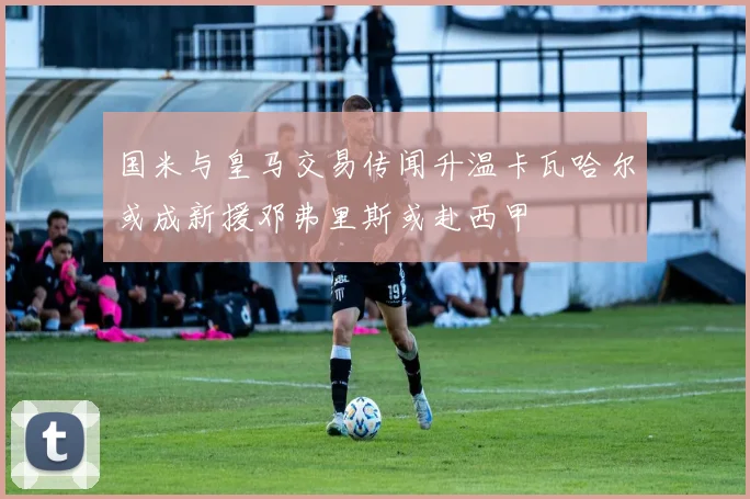 国米与皇马交易传闻升温卡瓦哈尔或成新援邓弗里斯或赴西甲