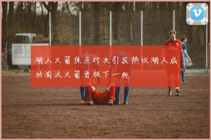 湖人火箭焦点对决引发热议湖人成功淘汰火箭晋级下一轮