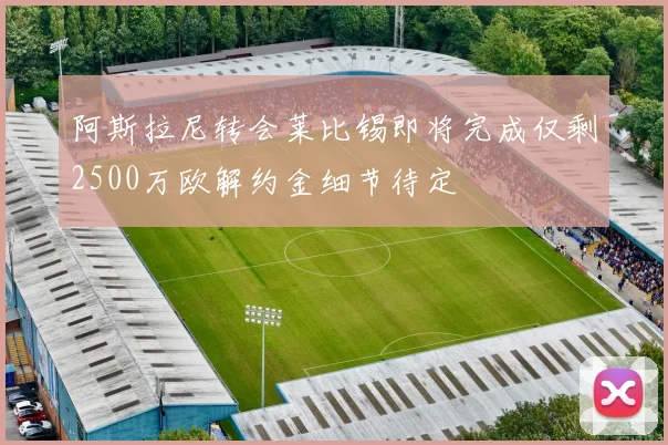 阿斯拉尼转会莱比锡即将完成仅剩2500万欧解约金细节待定