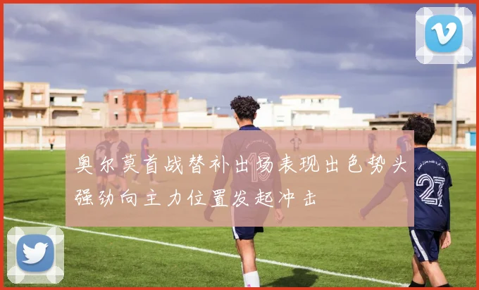 奥尔莫首战替补出场表现出色势头强劲向主力位置发起冲击