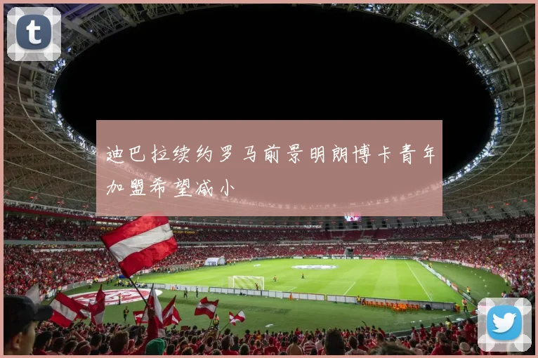 迪巴拉续约罗马前景明朗博卡青年加盟希望减小