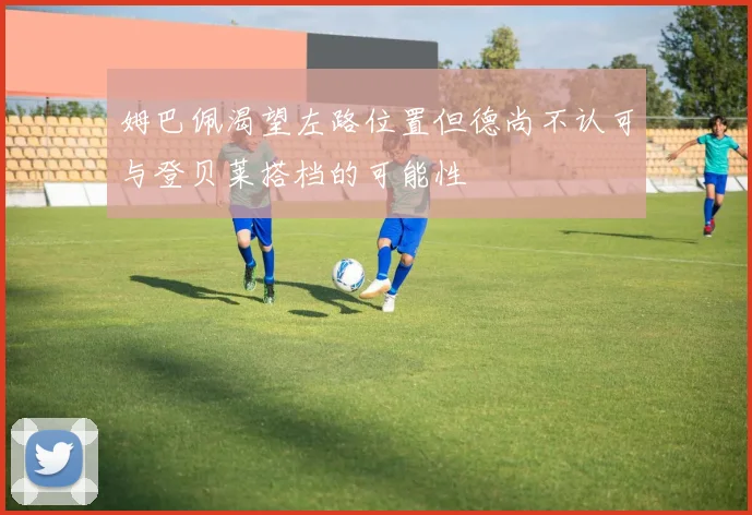 姆巴佩渴望左路位置但德尚不认可与登贝莱搭档的可能性