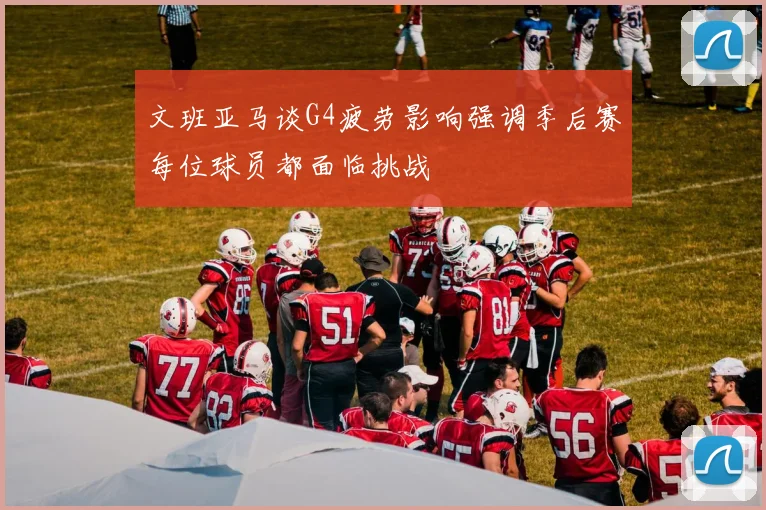 文班亚马谈G4疲劳影响强调季后赛每位球员都面临挑战