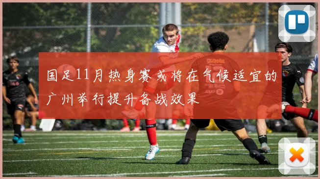 国足11月热身赛或将在气候适宜的广州举行提升备战效果