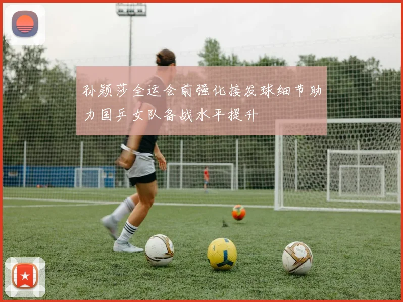 孙颖莎全运会前强化接发球细节助力国乒女队备战水平提升