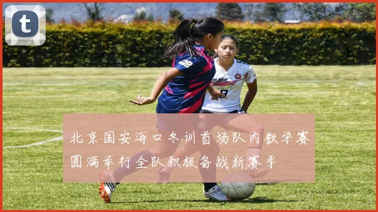 北京国安海口冬训首场队内教学赛圆满举行全队积极备战新赛季