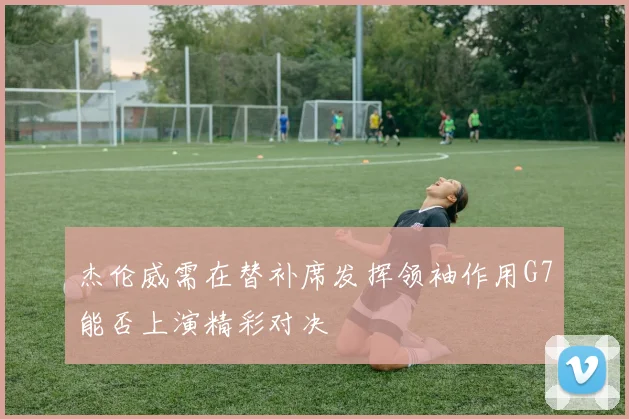 杰伦威需在替补席发挥领袖作用G7能否上演精彩对决