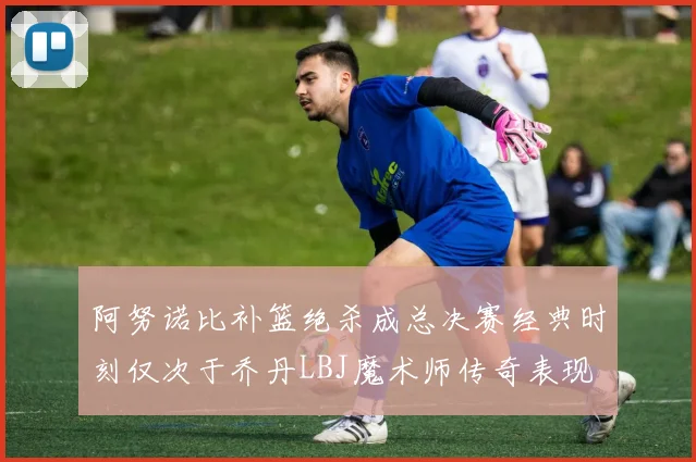 阿努诺比补篮绝杀成总决赛经典时刻仅次于乔丹LBJ魔术师传奇表现