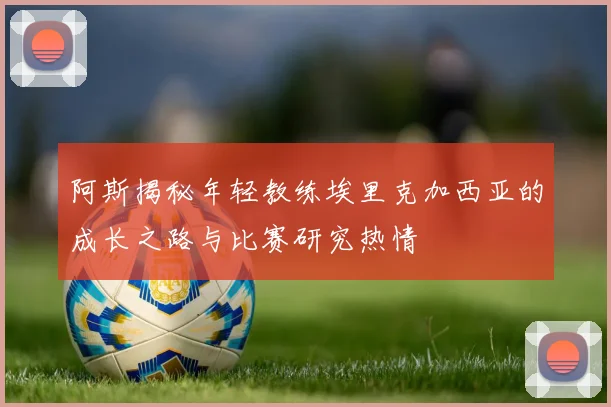阿斯揭秘年轻教练埃里克加西亚的成长之路与比赛研究热情
