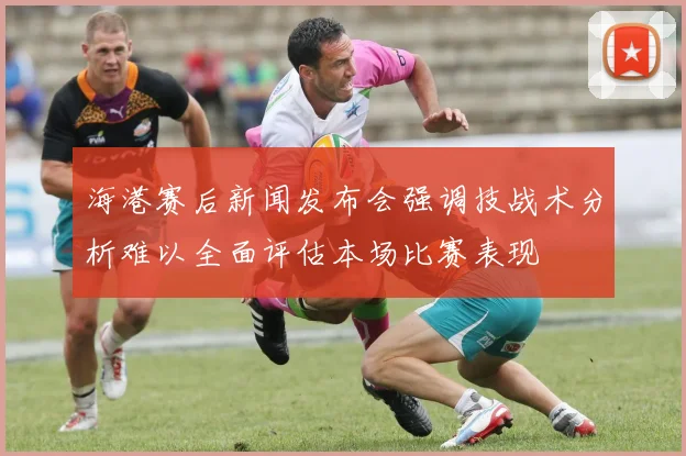 海港赛后新闻发布会强调技战术分析难以全面评估本场比赛表现