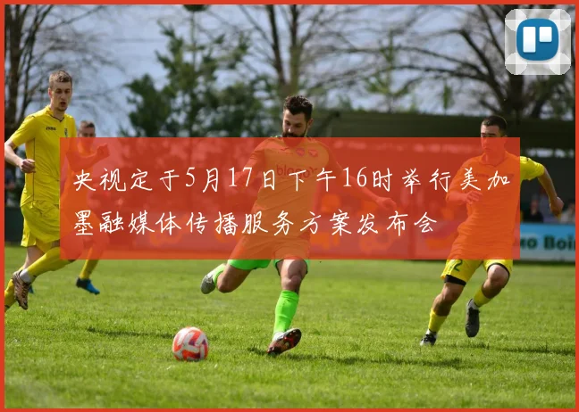央视定于5月17日下午16时举行美加墨融媒体传播服务方案发布会
