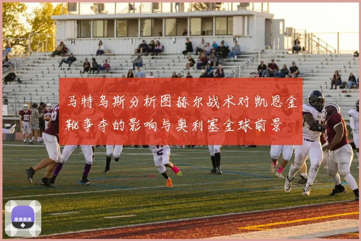马特乌斯分析图赫尔战术对凯恩金靴争夺的影响与奥利塞金球前景