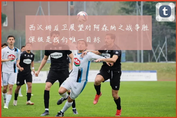 西汉姆后卫展望对阿森纳之战争胜保级是我们唯一目标