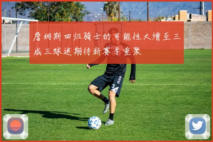 詹姆斯回归骑士的可能性大增至三成三球迷期待新赛季重聚