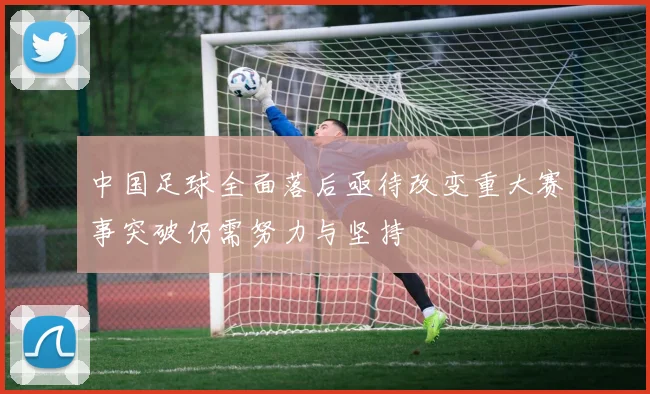 中国足球全面落后亟待改变重大赛事突破仍需努力与坚持