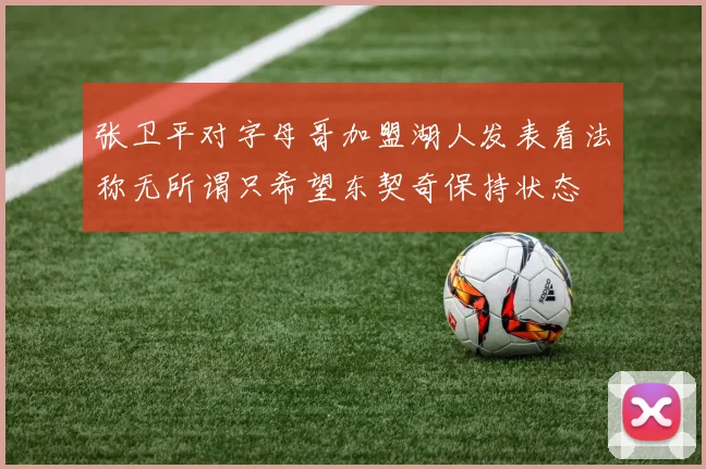 张卫平对字母哥加盟湖人发表看法称无所谓只希望东契奇保持状态