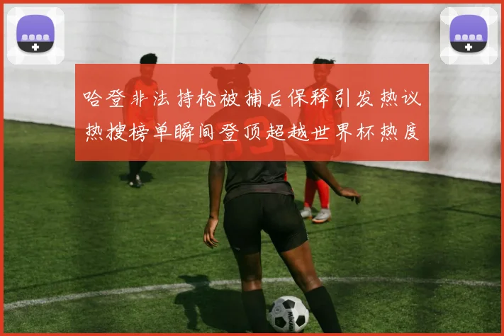 哈登非法持枪被捕后保释引发热议热搜榜单瞬间登顶超越世界杯热度