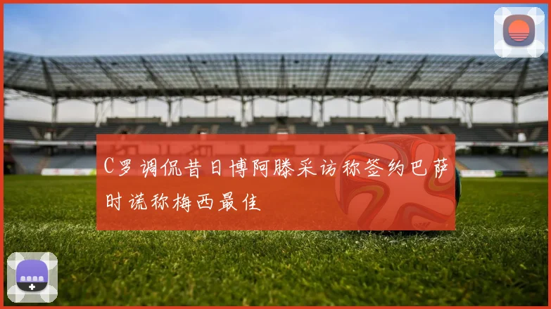 C罗调侃昔日博阿滕采访称签约巴萨时谎称梅西最佳