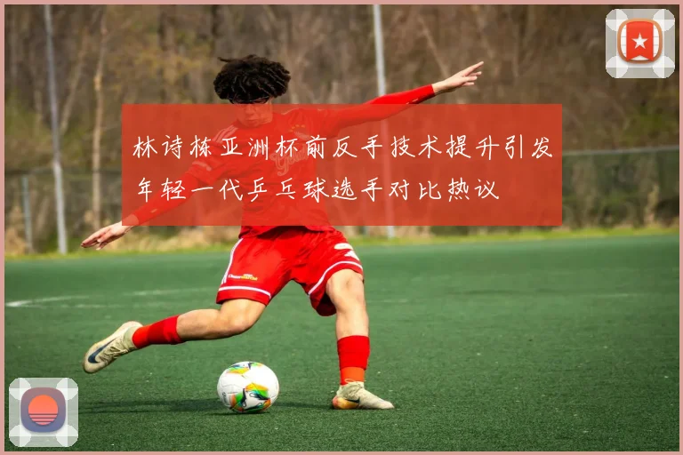 林诗栋亚洲杯前反手技术提升引发年轻一代乒乓球选手对比热议
