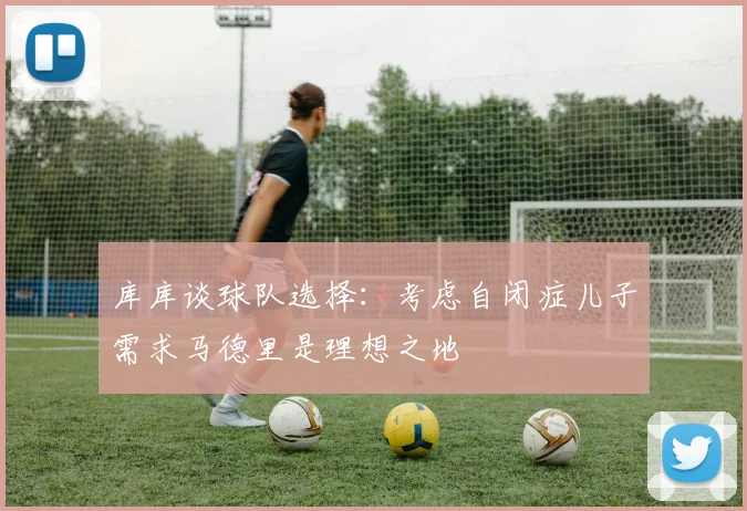 库库谈球队选择：考虑自闭症儿子需求马德里是理想之地
