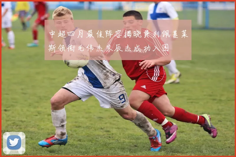 中超四月最佳阵容揭晓费利佩基莱斯领衔毛伟杰朱辰杰成功入围