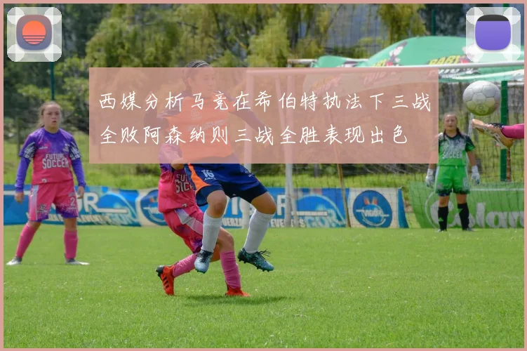 西媒分析马竞在希伯特执法下三战全败阿森纳则三战全胜表现出色