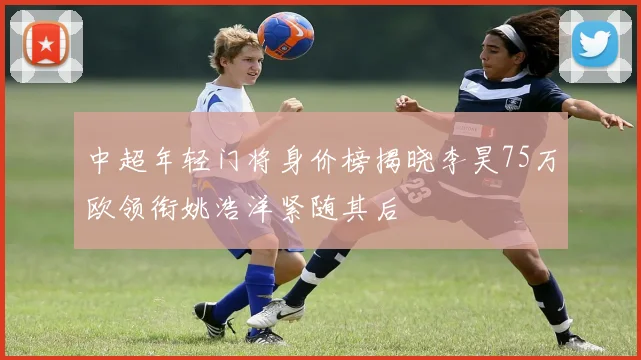中超年轻门将身价榜揭晓李昊75万欧领衔姚浩洋紧随其后
