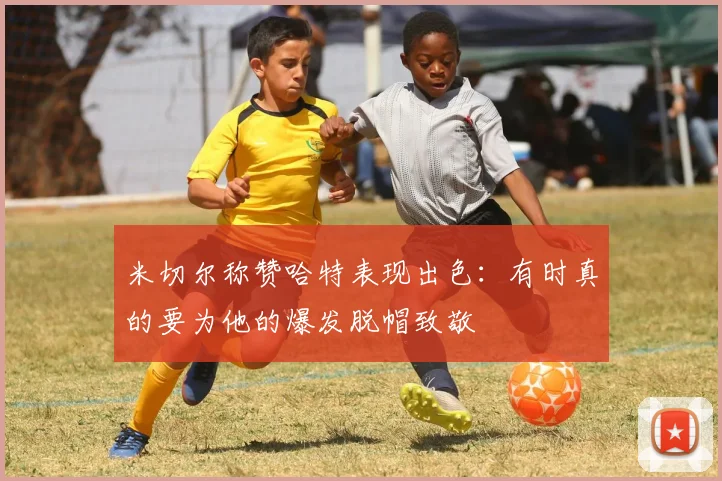 米切尔称赞哈特表现出色：有时真的要为他的爆发脱帽致敬